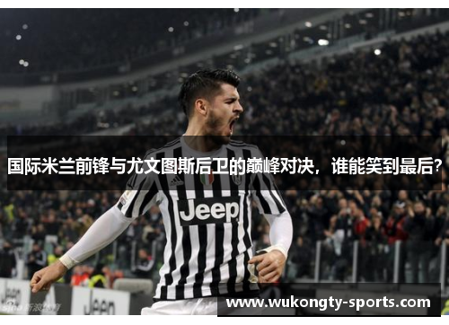 国际米兰前锋与尤文图斯后卫的巅峰对决，谁能笑到最后？